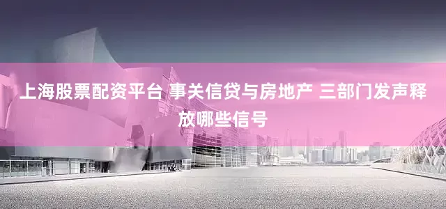 上海股票配资平台 事关信贷与房地产 三部门发声释放哪些信号