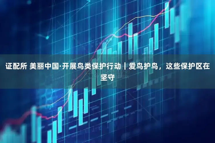证配所 美丽中国·开展鸟类保护行动｜爱鸟护鸟，这些保护区在坚守