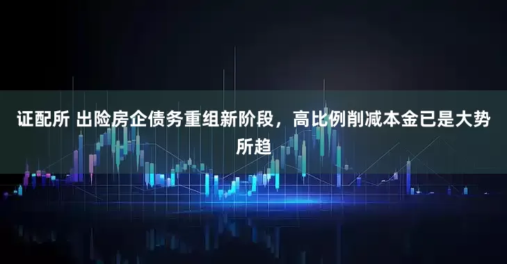 证配所 出险房企债务重组新阶段，高比例削减本金已是大势所趋