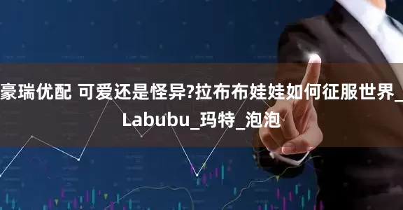 豪瑞优配 可爱还是怪异?拉布布娃娃如何征服世界_Labubu_玛特_泡泡