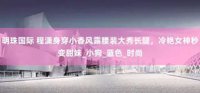 明珠国际 程潇身穿小香风露腰装大秀长腿，冷艳女神秒变甜妹_小狗_蓝色_时尚
