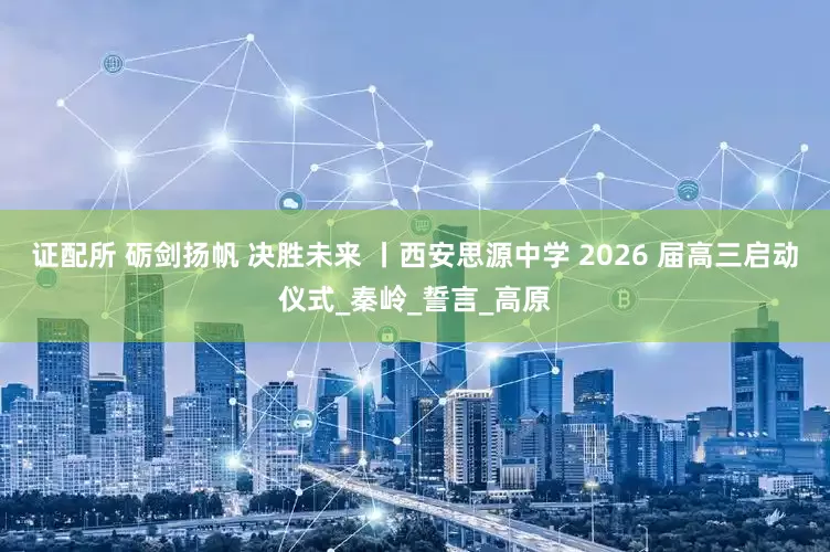 证配所 砺剑扬帆 决胜未来 丨西安思源中学 2026 届高三启动仪式_秦岭_誓言_高原