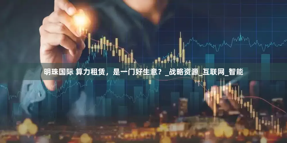 明珠国际 算力租赁，是一门好生意？_战略资源_互联网_智能