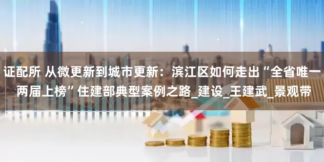 证配所 从微更新到城市更新：滨江区如何走出“全省唯一 两届上榜”住建部典型案例之路_建设_王建武_景观带
