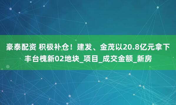 豪泰配资 积极补仓！建发、金茂以20.8亿元拿下丰台槐新02地块_项目_成交金额_新房