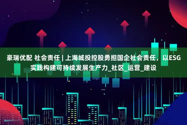 豪瑞优配 社会责任 | 上海城投控股勇担国企社会责任，以ESG实践构建可持续发展生产力_社区_运营_建设