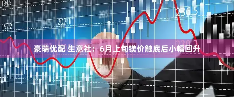豪瑞优配 生意社：6月上旬镁价触底后小幅回升