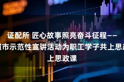 证配所 匠心故事照亮奋斗征程——日照市示范性宣讲活动为职工学子共上思政课