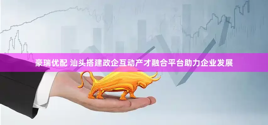 豪瑞优配 汕头搭建政企互动产才融合平台助力企业发展