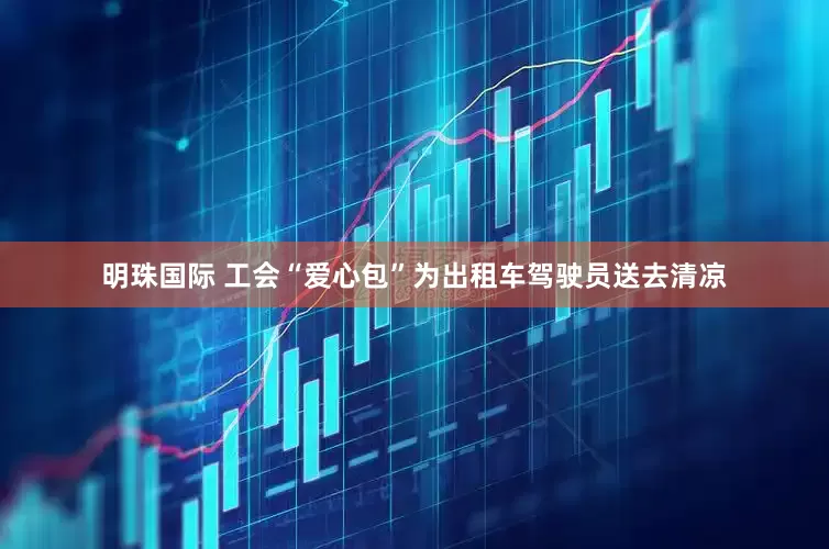 明珠国际 工会“爱心包”为出租车驾驶员送去清凉