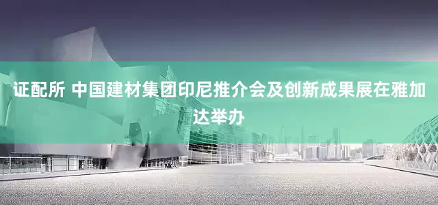 证配所 中国建材集团印尼推介会及创新成果展在雅加达举办