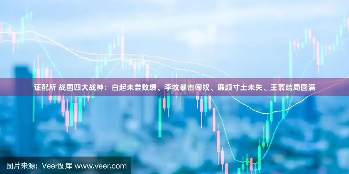 证配所 战国四大战神：白起未尝败绩、李牧暴击匈奴、廉颇寸土未失、王翦结局圆满
