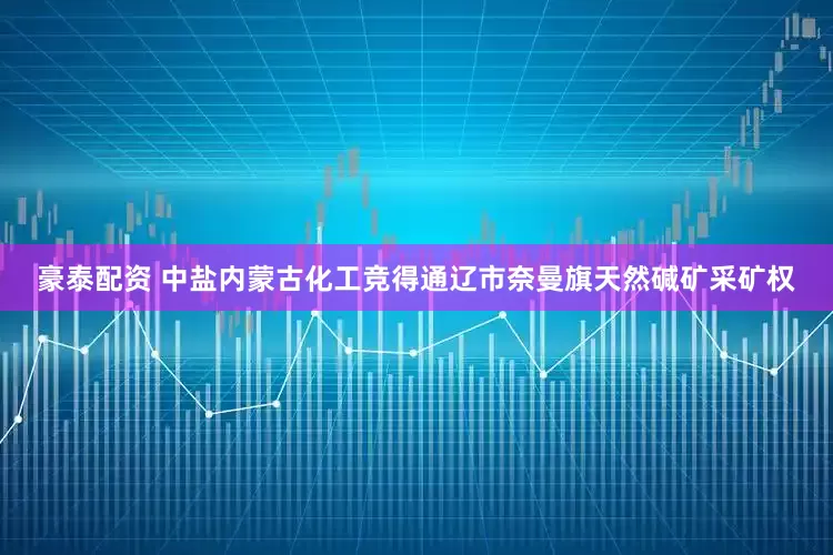豪泰配资 中盐内蒙古化工竞得通辽市奈曼旗天然碱矿采矿权