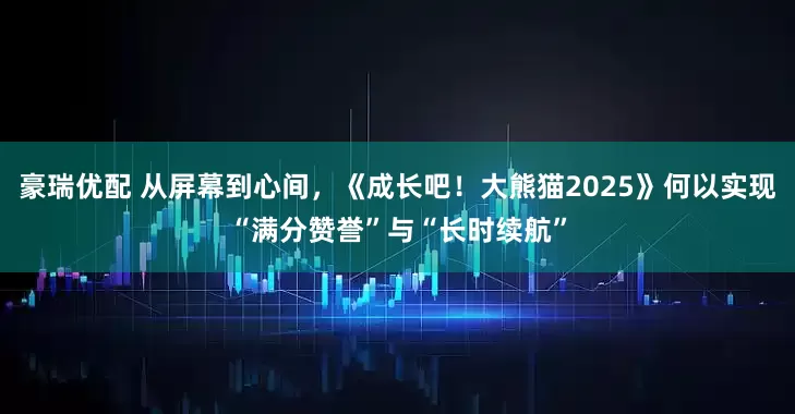 豪瑞优配 从屏幕到心间，《成长吧！大熊猫2025》何以实现“满分赞誉”与“长时续航”