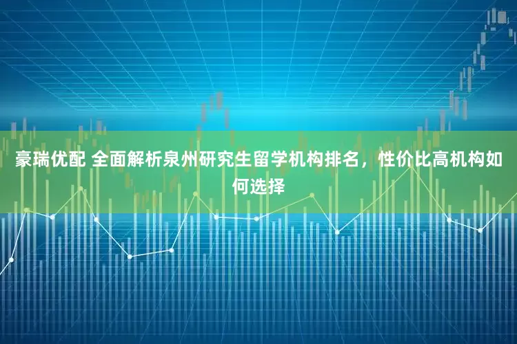 豪瑞优配 全面解析泉州研究生留学机构排名，性价比高机构如何选择