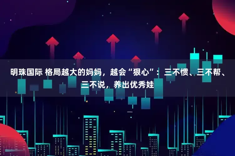 明珠国际 格局越大的妈妈，越会“狠心”：三不惯、三不帮、三不说，养出优秀娃